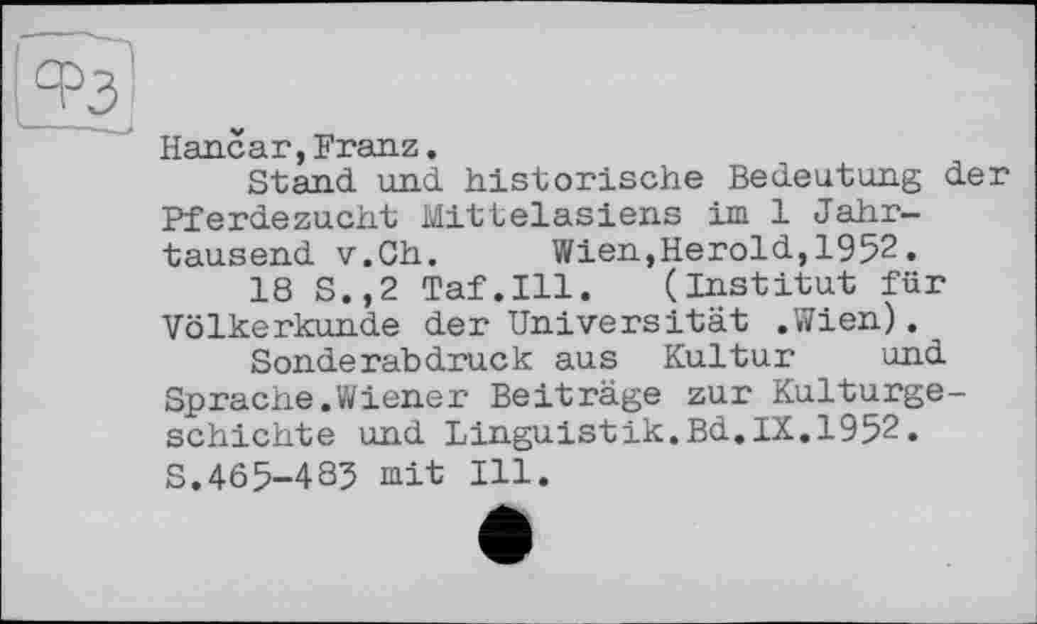 ﻿‘-РЗ
Hancar,Franz.
Stand und historische Bedeutung der Pferdezucht Mittelasiens im 1 Jahrtausend v.Ch. Wien,Herold,1952.
18 S.,2 Taf.111. (Institut für Völkerkunde der Universität .Wien).
Sonderabdruck aus Kultur und Sprache.Wiener Beiträge zur Kulturgeschichte und Linguistik.Bd.IX.1952. S.465-4S5 mit Ill.